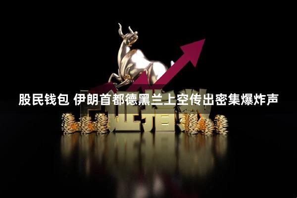 股民钱包 伊朗首都德黑兰上空传出密集爆炸声