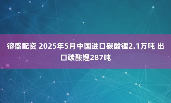 镕盛配资 2025年5月中国进口碳酸锂2.1万吨 出口碳酸锂287吨