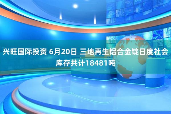 兴旺国际投资 6月20日 三地再生铝合金锭日度社会库存共计18481吨