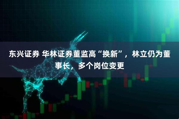 东兴证券 华林证券董监高“换新”，林立仍为董事长，多个岗位变更