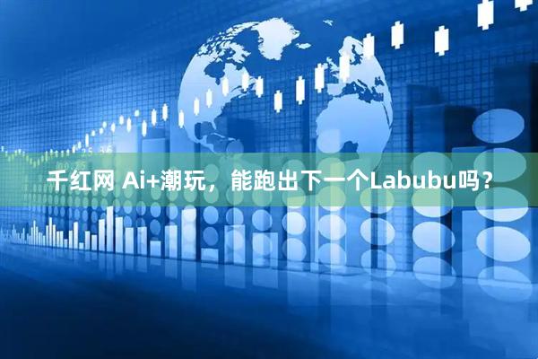 千红网 Ai+潮玩，能跑出下一个Labubu吗？