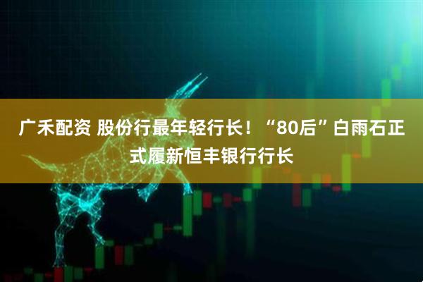 广禾配资 股份行最年轻行长！“80后”白雨石正式履新恒丰银行行长