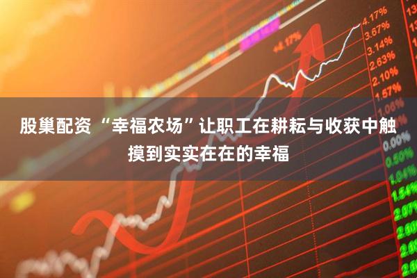 股巢配资 “幸福农场”让职工在耕耘与收获中触摸到实实在在的幸福