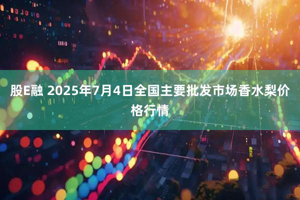股E融 2025年7月4日全国主要批发市场香水梨价格行情