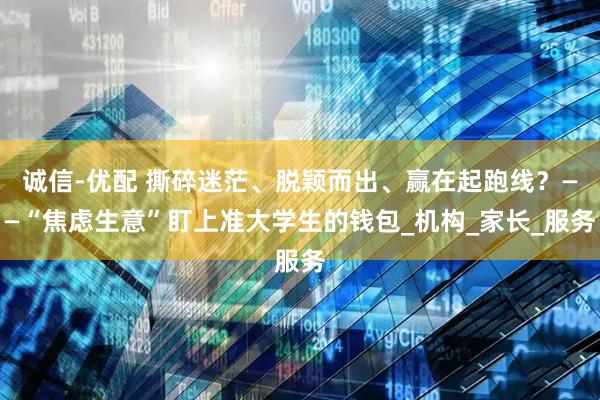 诚信-优配 撕碎迷茫、脱颖而出、赢在起跑线？——“焦虑生意”盯上准大学生的钱包_机构_家长_服务