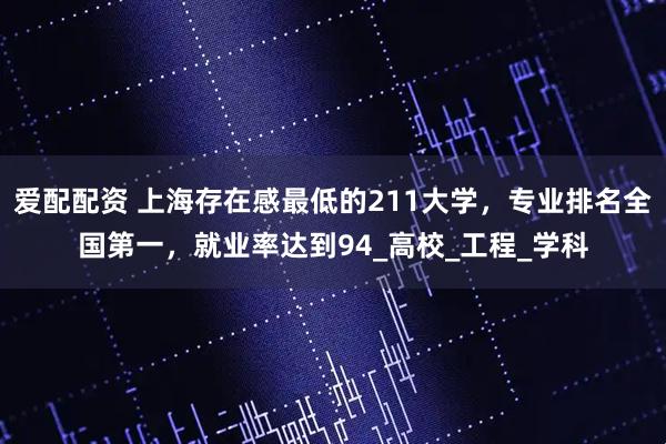 爱配配资 上海存在感最低的211大学，专业排名全国第一，就业率达到94_高校_工程_学科