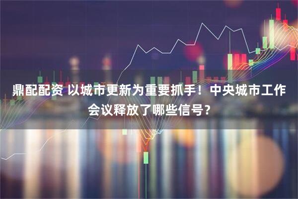 鼎配配资 以城市更新为重要抓手！中央城市工作会议释放了哪些信号？
