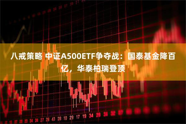 八戒策略 中证A500ETF争夺战：国泰基金降百亿，华泰柏瑞登顶
