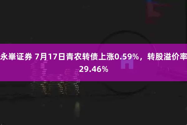 永崋证券 7月17日青农转债上涨0.59%，转股溢价率29.46%
