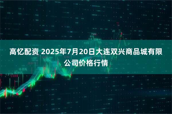 高忆配资 2025年7月20日大连双兴商品城有限公司价格行情