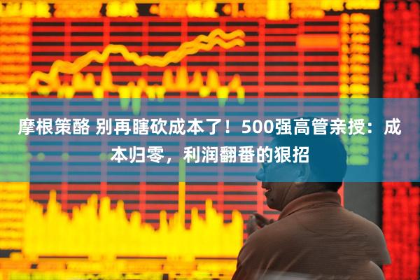 摩根策酪 别再瞎砍成本了！500强高管亲授：成本归零，利润翻番的狠招