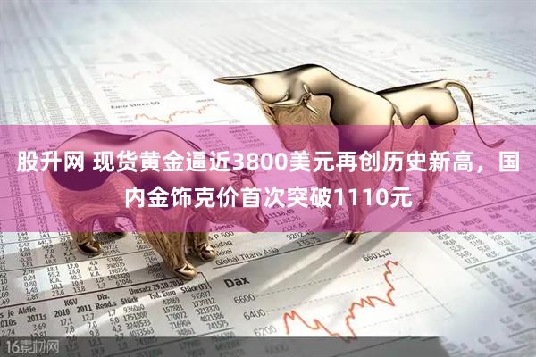 股升网 现货黄金逼近3800美元再创历史新高，国内金饰克价首次突破1110元