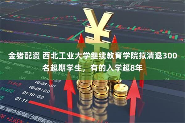 金猪配资 西北工业大学继续教育学院拟清退300名超期学生，有的入学超8年