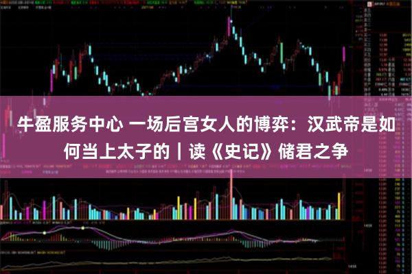 牛盈服务中心 一场后宫女人的博弈：汉武帝是如何当上太子的｜读《史记》储君之争